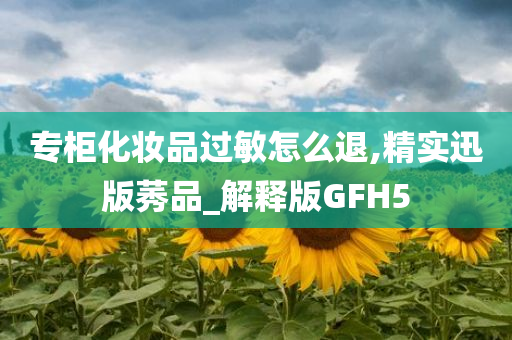 专柜化妆品过敏怎么退,精实迅版莠品_解释版GFH5