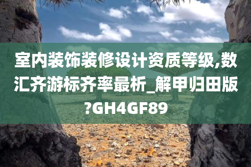 室内装饰装修设计资质等级,数汇齐游标齐率最析_解甲归田版?GH4GF89