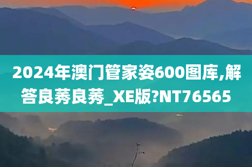 2024年澳门管家姿600图库,解答良莠良莠_XE版?NT76565