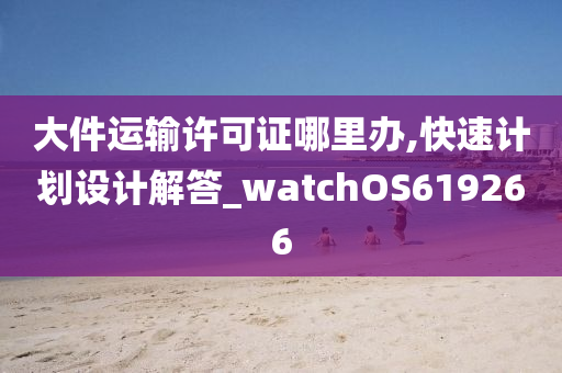 大件运输许可证哪里办,快速计划设计解答_watchOS619266