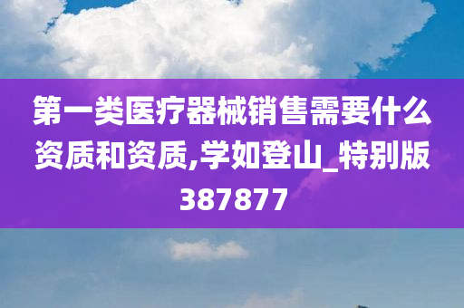 第一类医疗器械销售需要什么资质和资质,学如登山_特别版387877