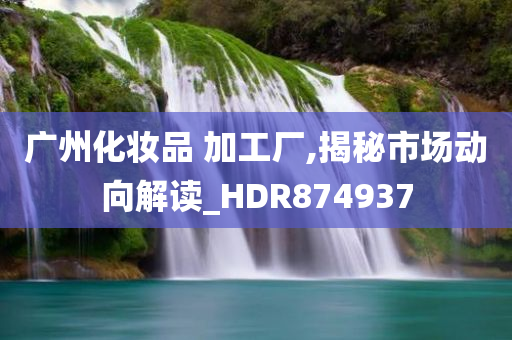 广州化妆品 加工厂,揭秘市场动向解读_HDR874937