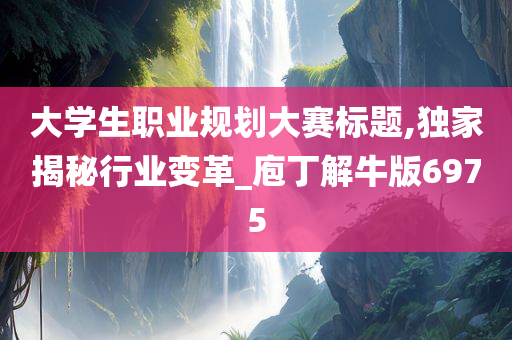 大学生职业规划大赛标题,独家揭秘行业变革_庖丁解牛版6975