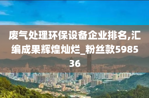 废气处理环保设备企业排名,汇编成果辉煌灿烂_粉丝款598536