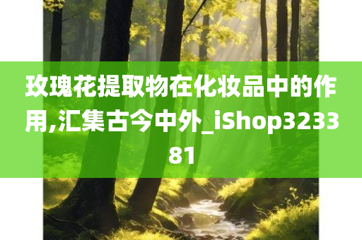 玫瑰花提取物在化妆品中的作用,汇集古今中外_iShop323381