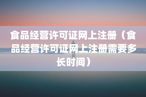 食品经营许可证网上注册（食品经营许可证网上注册需要多长时间）