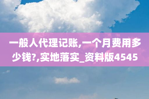 一般人代理记账,一个月费用多少钱?,实地落实_资料版4545