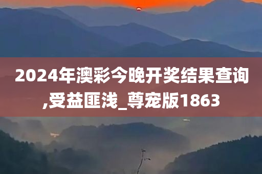 2024年澳彩今晚开奖结果查询,受益匪浅_尊宠版1863