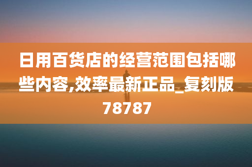 日用百货店的经营范围包括哪些内容,效率最新正品_复刻版78787