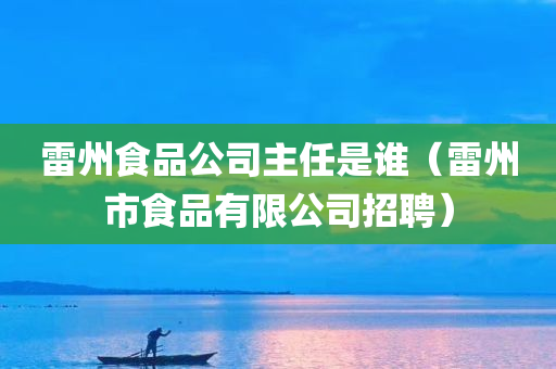 雷州食品公司主任是谁（雷州市食品有限公司招聘）