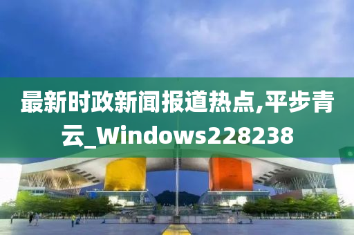 最新时政新闻报道热点,平步青云_Windows228238