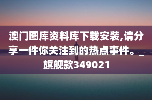 澳门图库资料库下载安装,请分享一件你关注到的热点事件。_旗舰款349021