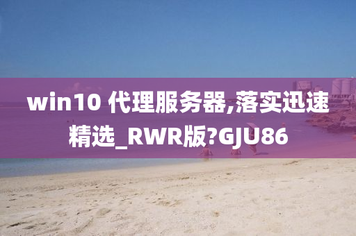 win10 代理服务器,落实迅速精选_RWR版?GJU86