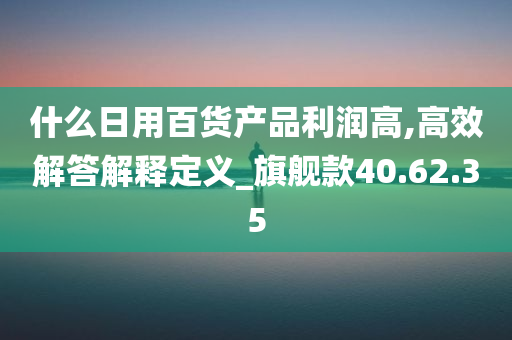 什么日用百货产品利润高,高效解答解释定义_旗舰款40.62.35