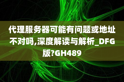 代理服务器可能有问题或地址不对吗,深度解读与解析_DFG版?GH489