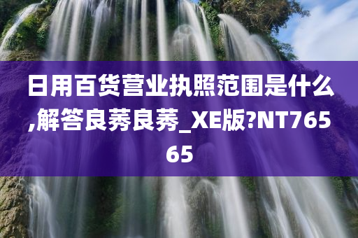 日用百货营业执照范围是什么,解答良莠良莠_XE版?NT76565