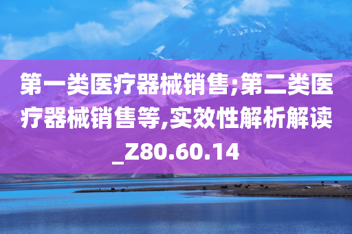 第一类医疗器械销售;第二类医疗器械销售等,实效性解析解读_Z80.60.14