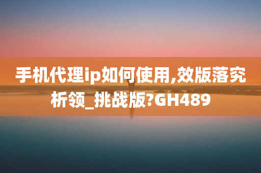 手机代理ip如何使用,效版落究析领_挑战版?GH489