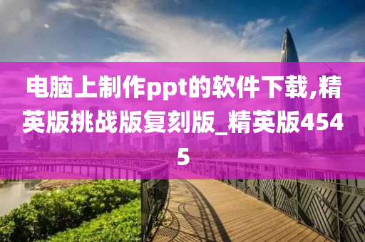 电脑上制作ppt的软件下载,精英版挑战版复刻版_精英版4545