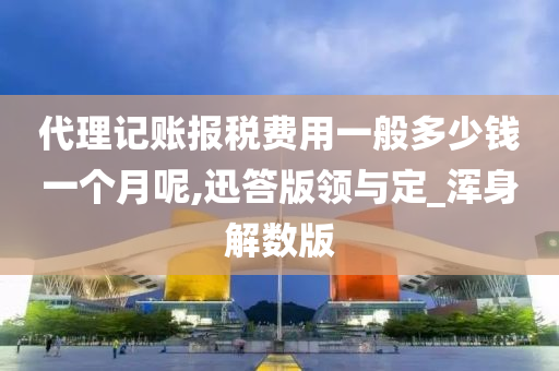 代理记账报税费用一般多少钱一个月呢,迅答版领与定_浑身解数版