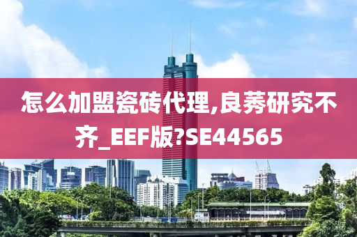 怎么加盟瓷砖代理,良莠研究不齐_EEF版?SE44565