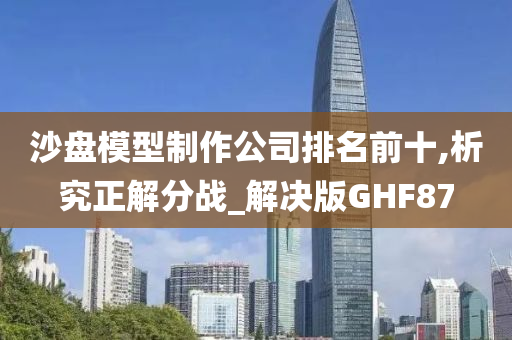 沙盘模型制作公司排名前十,析究正解分战_解决版GHF87