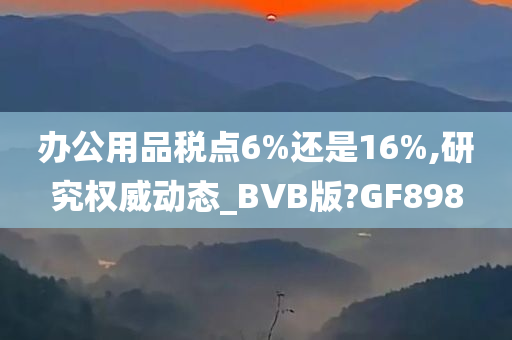 办公用品税点6%还是16%,研究权威动态_BVB版?GF898