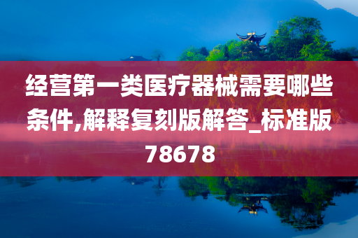 经营第一类医疗器械需要哪些条件,解释复刻版解答_标准版78678