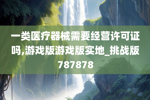 一类医疗器械需要经营许可证吗,游戏版游戏版实地_挑战版787878