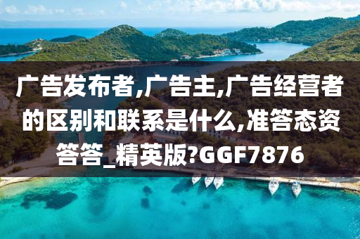 广告发布者,广告主,广告经营者的区别和联系是什么,准答态资答答_精英版?GGF7876