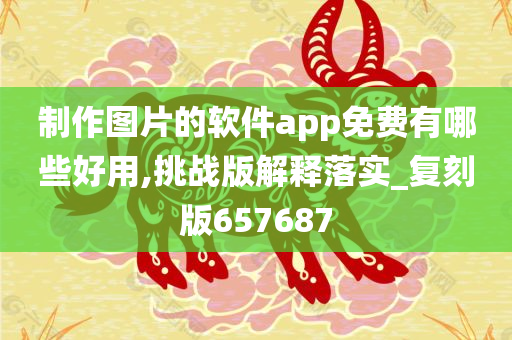 制作图片的软件app免费有哪些好用,挑战版解释落实_复刻版657687