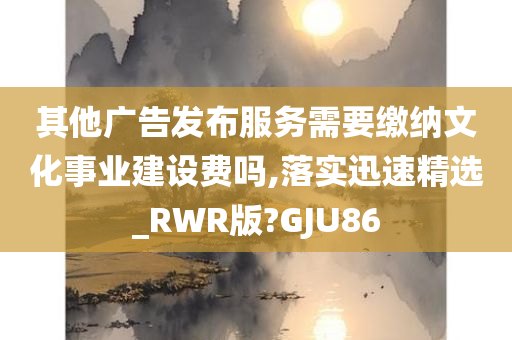 其他广告发布服务需要缴纳文化事业建设费吗,落实迅速精选_RWR版?GJU86