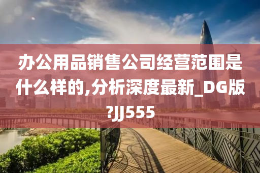 办公用品销售公司经营范围是什么样的,分析深度最新_DG版?JJ555