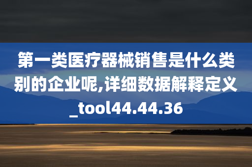 第一类医疗器械销售是什么类别的企业呢,详细数据解释定义_tool44.44.36