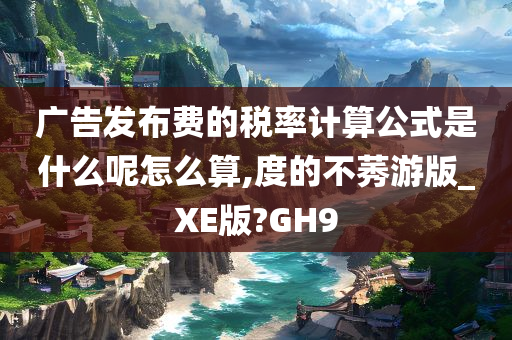 广告发布费的税率计算公式是什么呢怎么算,度的不莠游版_XE版?GH9