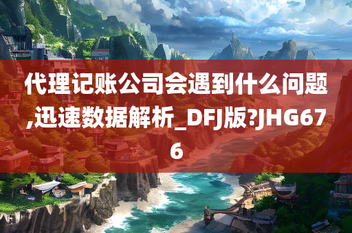 代理记账公司会遇到什么问题,迅速数据解析_DFJ版?JHG676