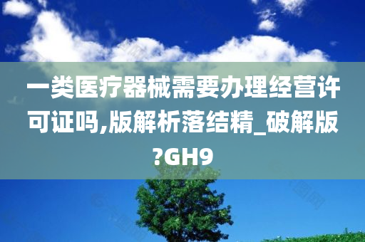 一类医疗器械需要办理经营许可证吗,版解析落结精_破解版?GH9