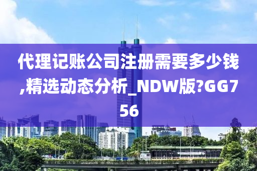 代理记账公司注册需要多少钱,精选动态分析_NDW版?GG756